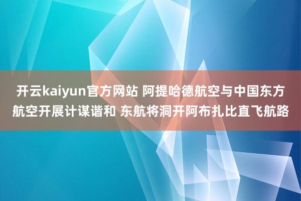 开云kaiyun官方网站 阿提哈德航空与中国东方航空开展计谋谐和 东航将洞开阿布扎比直飞航路