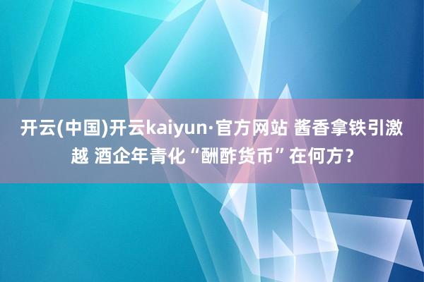 开云(中国)开云kaiyun·官方网站 酱香拿铁引激越 酒企年青化“酬酢货币”在何方？