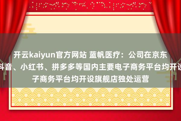 开云kaiyun官方网站 蓝帆医疗：公司在京东、天猫、淘宝、抖音、小红书、拼多多等国内主要电子商务平台均开设旗舰店独处运营