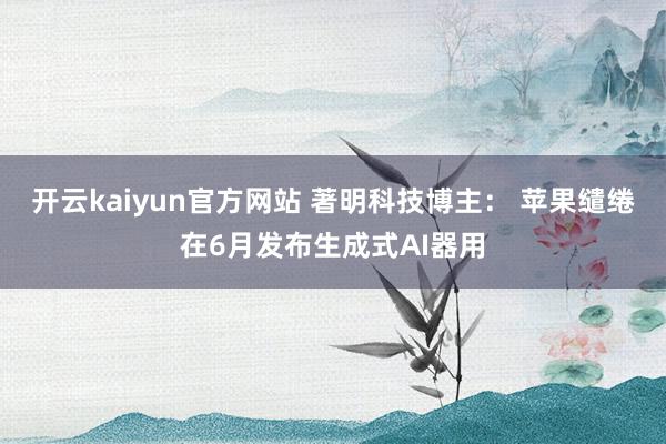 开云kaiyun官方网站 著明科技博主： 苹果缱绻在6月发布生成式AI器用