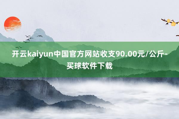 开云kaiyun中国官方网站收支90.00元/公斤-买球软件下载