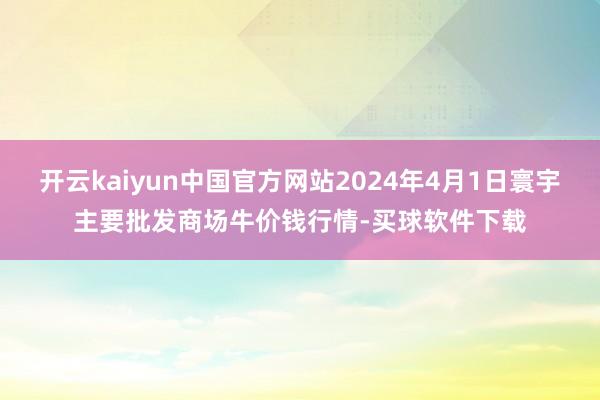 开云kaiyun中国官方网站2024年4月1日寰宇主要批发商场牛价钱行情-买球软件下载