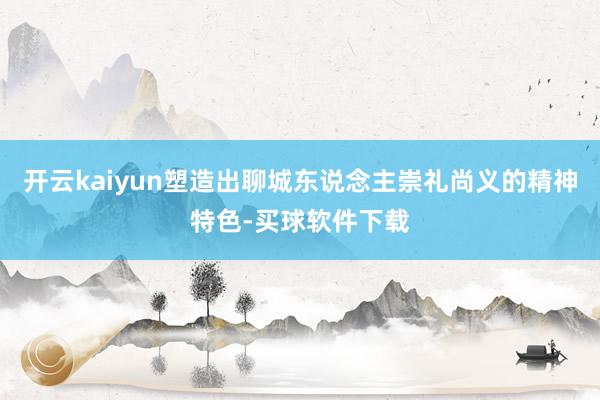 开云kaiyun塑造出聊城东说念主崇礼尚义的精神特色-买球软件下载