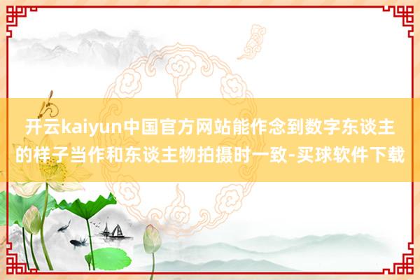 开云kaiyun中国官方网站能作念到数字东谈主的样子当作和东谈主物拍摄时一致-买球软件下载