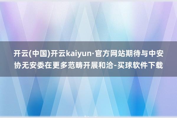 开云(中国)开云kaiyun·官方网站期待与中安协无安委在更多范畴开展和洽-买球软件下载