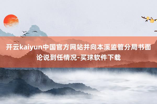 开云kaiyun中国官方网站并向本溪监管分局书面论说到任情况-买球软件下载