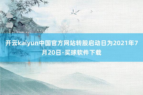 开云kaiyun中国官方网站转股启动日为2021年7月20日-买球软件下载