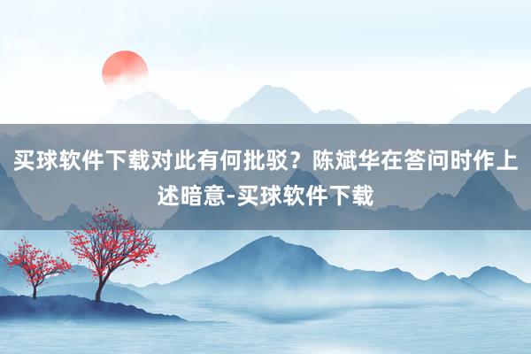 买球软件下载对此有何批驳？陈斌华在答问时作上述暗意-买球软件下载