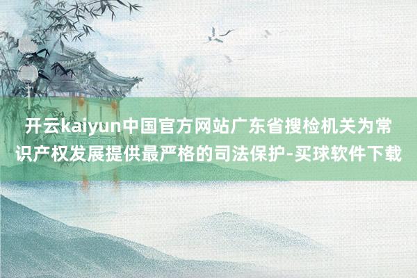 开云kaiyun中国官方网站广东省搜检机关为常识产权发展提供最严格的司法保护-买球软件下载