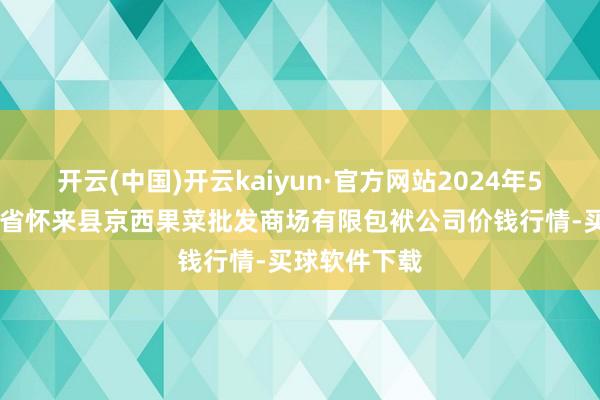 开云(中国)开云kaiyun·官方网站2024年5月10日河北省怀来县京西果菜批发商场有限包袱公司价钱行情-买球软件下载