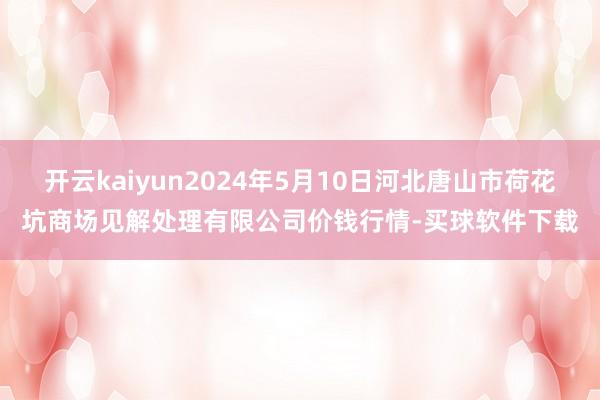 开云kaiyun2024年5月10日河北唐山市荷花坑商场见解处理有限公司价钱行情-买球软件下载