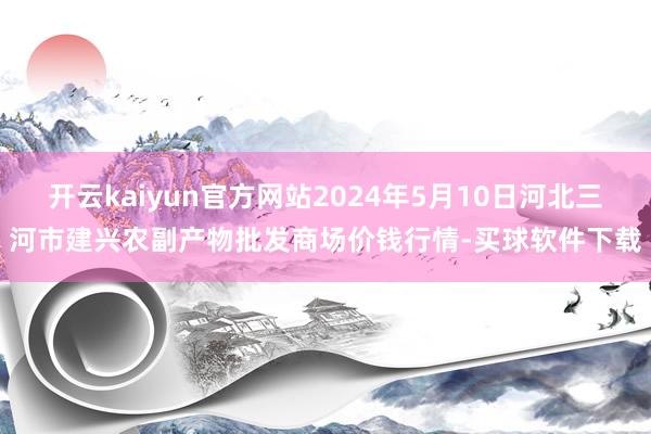 开云kaiyun官方网站2024年5月10日河北三河市建兴农副产物批发商场价钱行情-买球软件下载