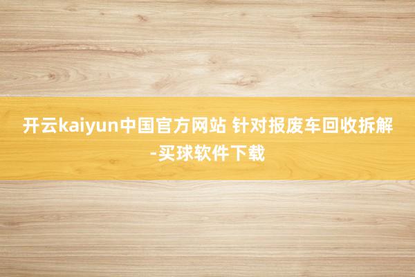 开云kaiyun中国官方网站 　　针对报废车回收拆解-买球软件下载