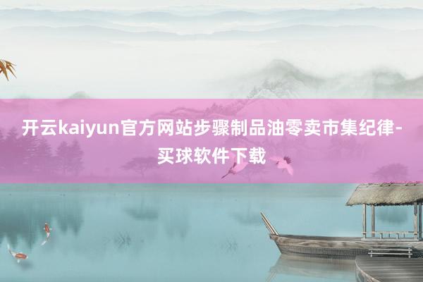 开云kaiyun官方网站步骤制品油零卖市集纪律-买球软件下载