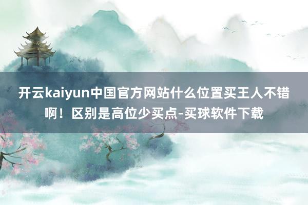 开云kaiyun中国官方网站什么位置买王人不错啊！区别是高位少买点-买球软件下载