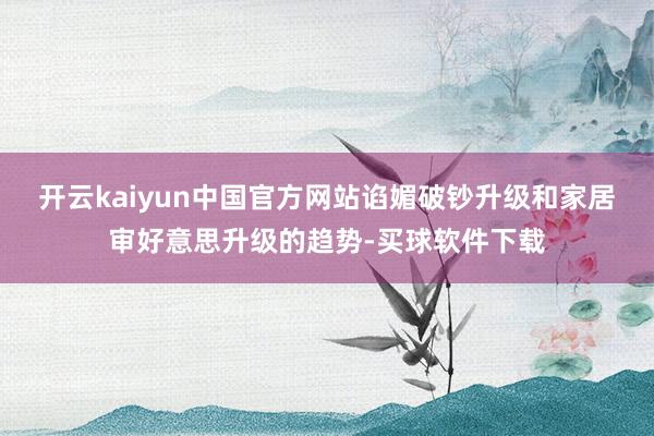 开云kaiyun中国官方网站谄媚破钞升级和家居审好意思升级的趋势-买球软件下载