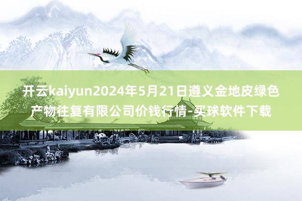 开云kaiyun2024年5月21日遵义金地皮绿色产物往复有限公司价钱行情-买球软件下载