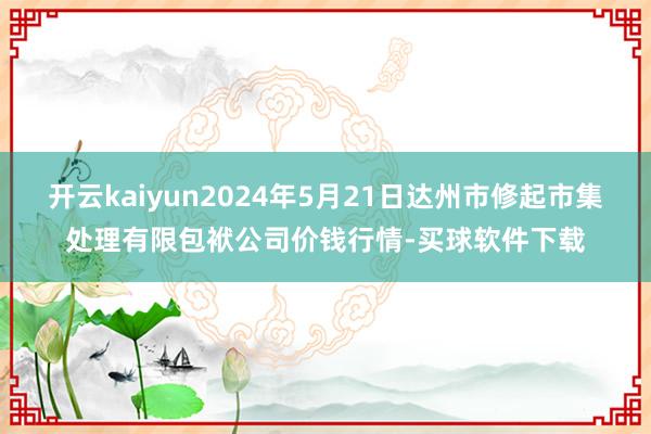 开云kaiyun2024年5月21日达州市修起市集处理有限包袱公司价钱行情-买球软件下载