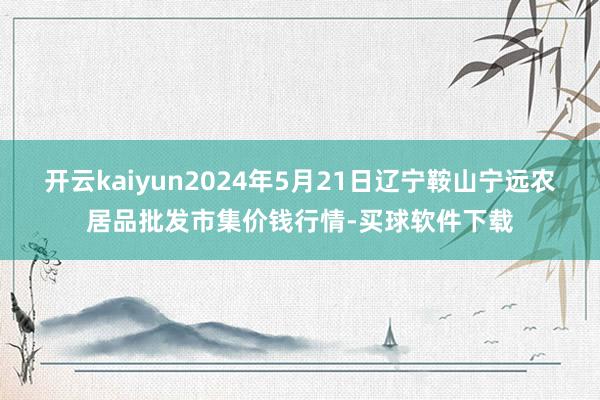 开云kaiyun2024年5月21日辽宁鞍山宁远农居品批发市集价钱行情-买球软件下载