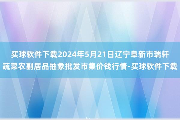 买球软件下载2024年5月21日辽宁阜新市瑞轩蔬菜农副居品抽象批发市集价钱行情-买球软件下载