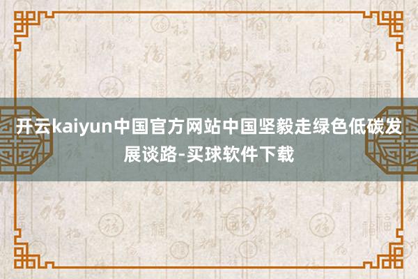 开云kaiyun中国官方网站中国坚毅走绿色低碳发展谈路-买球软件下载