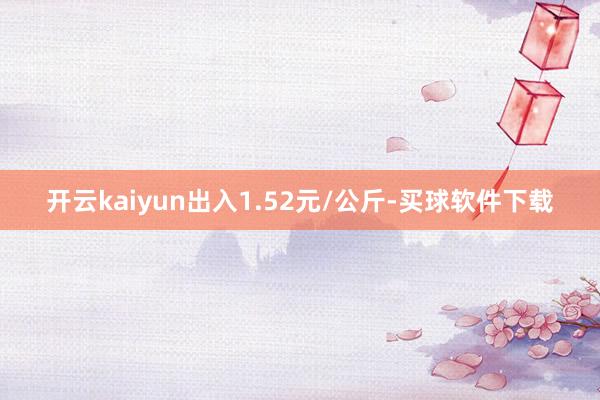 开云kaiyun出入1.52元/公斤-买球软件下载