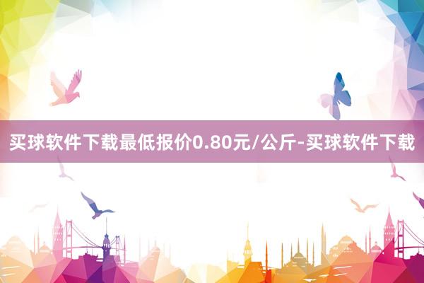 买球软件下载最低报价0.80元/公斤-买球软件下载