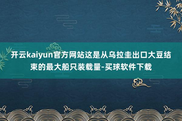 开云kaiyun官方网站这是从乌拉圭出口大豆结束的最大船只装载量-买球软件下载