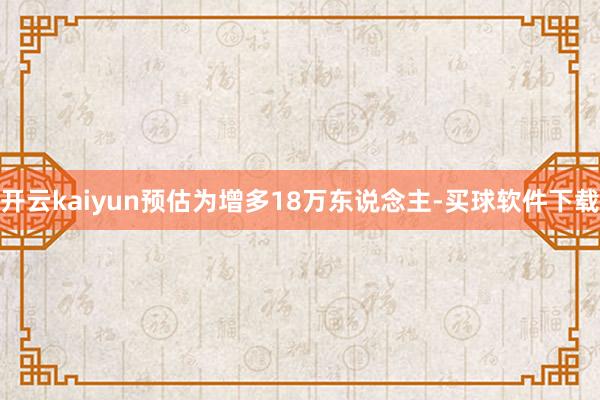 开云kaiyun预估为增多18万东说念主-买球软件下载