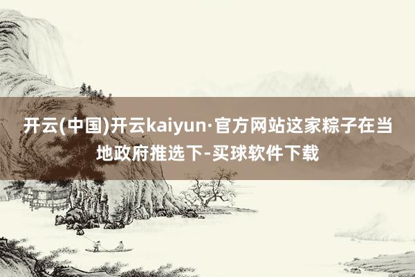 开云(中国)开云kaiyun·官方网站这家粽子在当地政府推选下-买球软件下载