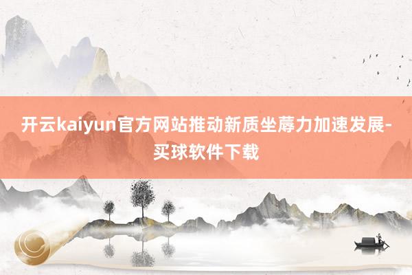 开云kaiyun官方网站推动新质坐蓐力加速发展-买球软件下载