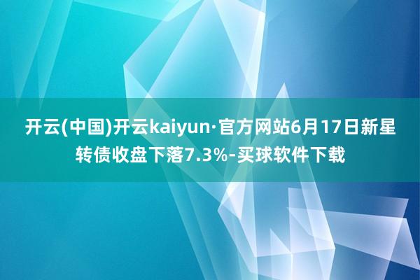 开云(中国)开云kaiyun·官方网站6月17日新星转债收盘下落7.3%-买球软件下载