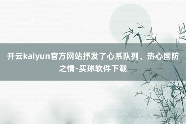 开云kaiyun官方网站抒发了心系队列、热心国防之情-买球软件下载