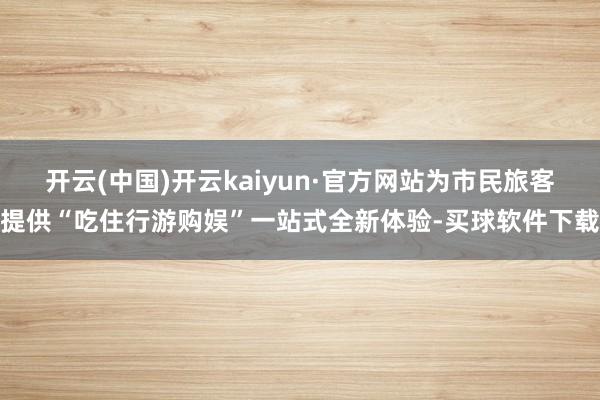 开云(中国)开云kaiyun·官方网站为市民旅客提供“吃住行游购娱”一站式全新体验-买球软件下载