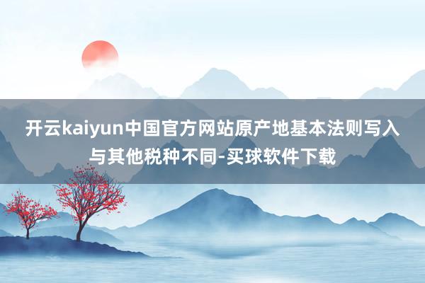 开云kaiyun中国官方网站　　原产地基本法则写入　　与其他税种不同-买球软件下载