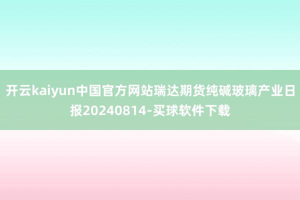 开云kaiyun中国官方网站瑞达期货纯碱玻璃产业日报20240814-买球软件下载