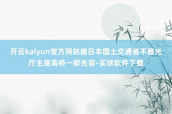 开云kaiyun官方网站据日本国土交通省不雅光厅主座高桥一郎先容-买球软件下载