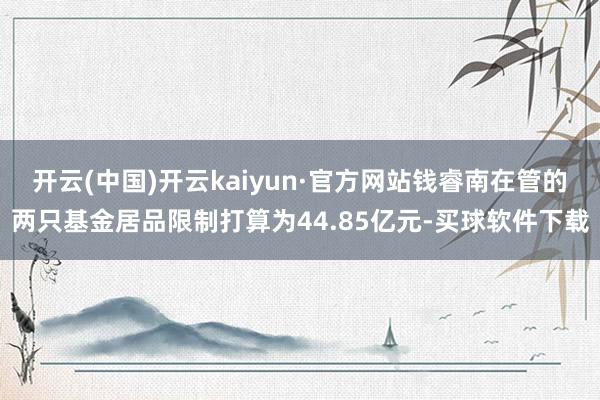 开云(中国)开云kaiyun·官方网站钱睿南在管的两只基金居品限制打算为44.85亿元-买球软件下载