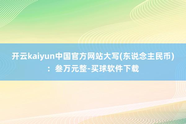 开云kaiyun中国官方网站大写(东说念主民币)：叁万元整-买球软件下载