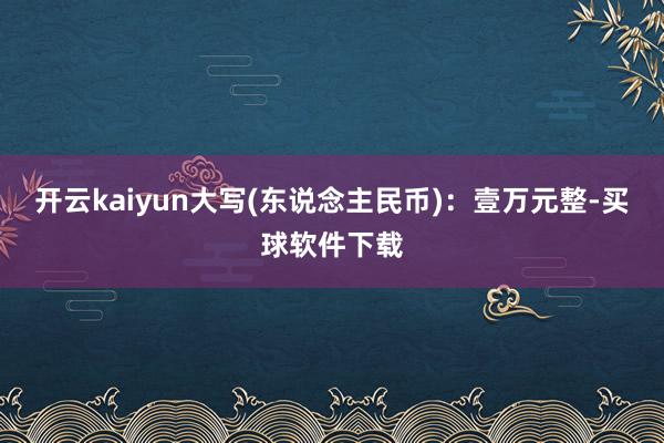 开云kaiyun大写(东说念主民币)：壹万元整-买球软件下载