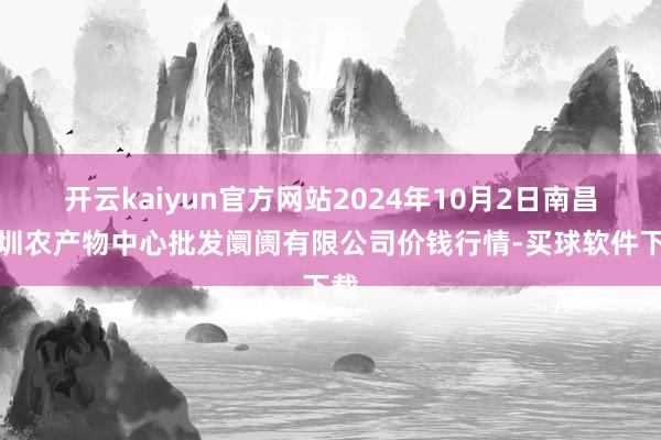 开云kaiyun官方网站2024年10月2日南昌深圳农产物中心批发阛阓有限公司价钱行情-买球软件下载