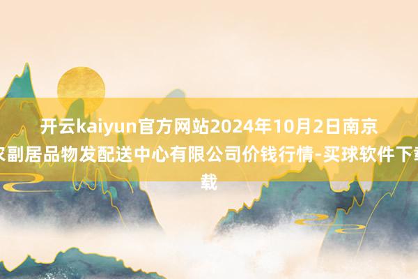 开云kaiyun官方网站2024年10月2日南京农副居品物发配送中心有限公司价钱行情-买球软件下载