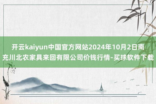 开云kaiyun中国官方网站2024年10月2日南充川北农家具来回有限公司价钱行情-买球软件下载