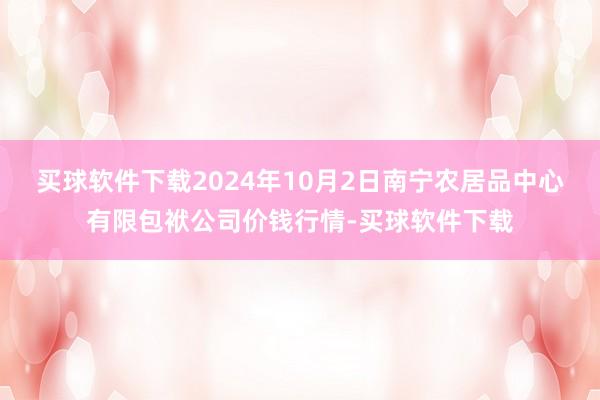 买球软件下载2024年10月2日南宁农居品中心有限包袱公司价钱行情-买球软件下载