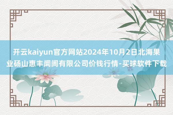 开云kaiyun官方网站2024年10月2日北海果业砀山惠丰阛阓有限公司价钱行情-买球软件下载