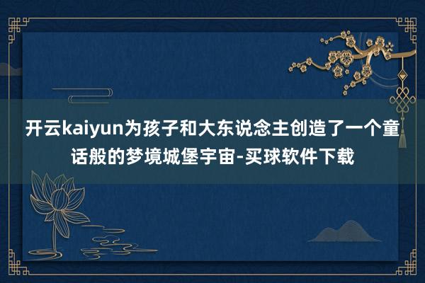 开云kaiyun为孩子和大东说念主创造了一个童话般的梦境城堡宇宙-买球软件下载