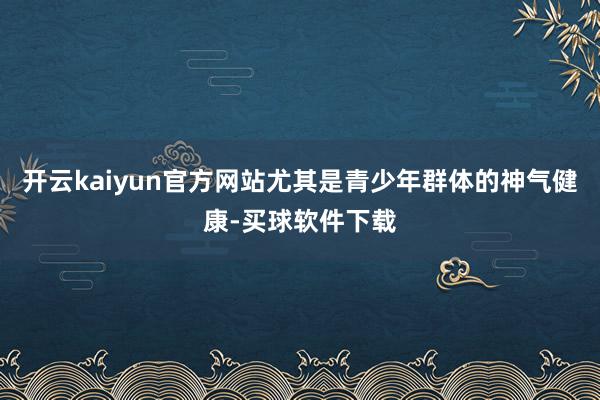 开云kaiyun官方网站尤其是青少年群体的神气健康-买球软件下载