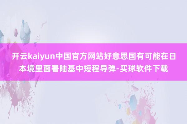 开云kaiyun中国官方网站好意思国有可能在日本境里面署陆基中短程导弹-买球软件下载