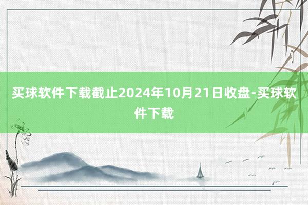 买球软件下载截止2024年10月21日收盘-买球软件下载