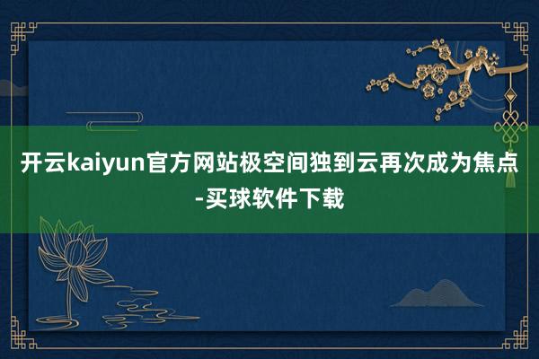 开云kaiyun官方网站极空间独到云再次成为焦点-买球软件下载